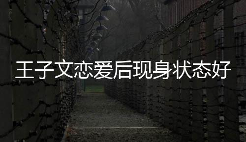 现身想全好 旅游状态家去王子文恋未来爱后